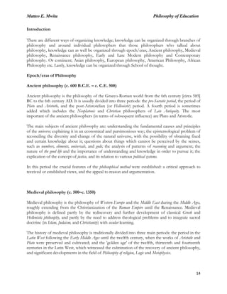 Matteo E. Mwita Philosophy of Education
14
Introduction
There are different ways of organizing knowledge; knowledge can be organized through branches of
philosophy and around individual philosophers that those philosophers who talked about
philosophy, knowledge can as well be organized through epoch/eras; Ancient philosophy, Medieval
philosophy, Renaissance philosophy, Early and Late Modern philosophy and Contemporary
philosophy. Or continent; Asian philosophy, European philosophy, American Philosophy, African
Philosophy etc. Lastly, knowledge can be organized through School of thought.
Epoch/eras of Philosophy
Ancient philosophy (c. 600 B.C.E. – c. C.E. 500)
Ancient philosophy is the philosophy of the Graeco-Roman world from the 6th century [circa 585]
BC to the 6th century AD. It is usually divided into three periods: the pre-Socratic period, the period of
Plato and Aristotle, and the post-Aristotelian (or Hellenistic) period. A fourth period is sometimes
added which includes the Neoplatonic and Christian philosophers of Late Antiquity. The most
important of the ancient philosophers (in terms of subsequent influence) are Plato and Aristotle.
The main subjects of ancient philosophy are: understanding the fundamental causes and principles
of the universe; explaining it in an economical and parsimonious way; the epistemological problem of
reconciling the diversity and change of the natural universe, with the possibility of obtaining fixed
and certain knowledge about it; questions about things which cannot be perceived by the senses,
such as numbers, elements, universals, and gods; the analysis of patterns of reasoning and argument; the
nature of the good life and the importance of understanding and knowledge in order to pursue it; the
explication of the concept of justice, and its relation to various political systems.
In this period the crucial features of the philosophical method were established: a critical approach to
received or established views, and the appeal to reason and argumentation.
Medieval philosophy (c. 500–c. 1350)
Medieval philosophy is the philosophy of Western Europe and the Middle East during the Middle Ages,
roughly extending from the Christianization of the Roman Empire until the Renaissance. Medieval
philosophy is defined partly by the rediscovery and further development of classical Greek and
Hellenistic philosophy, and partly by the need to address theological problems and to integrate sacred
doctrine (in Islam, Judaism, and Christianity) with secular learning.
The history of medieval philosophy is traditionally divided into three main periods: the period in the
Latin West following the Early Middle Ages until the twelfth century, when the works of Aristotle and
Plato were preserved and cultivated; and the 'golden age' of the twelfth, thirteenth and fourteenth
centuries in the Latin West, which witnessed the culmination of the recovery of ancient philosophy,
and significant developments in the field of Philosophy of religion, Logic and Metaphysics.
 