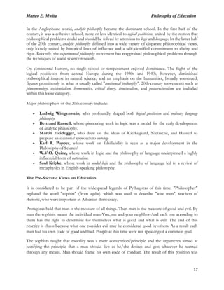 Matteo E. Mwita Philosophy of Education
17
In the Anglophone world, analytic philosophy became the dominant school. In the first half of the
century, it was a cohesive school, more or less identical to logical positivism, united by the notion that
philosophical problems could and should be solved by attention to logic and language. In the latter half
of the 20th century, analytic philosophy diffused into a wide variety of disparate philosophical views,
only loosely united by historical lines of influence and a self-identified commitment to clarity and
rigor. Recently, the experimental philosophy movement has reappraised philosophical problems through
the techniques of social science research.
On continental Europe, no single school or temperament enjoyed dominance. The flight of the
logical positivists from central Europe during the 1930s and 1940s, however, diminished
philosophical interest in natural science, and an emphasis on the humanities, broadly construed,
figures prominently in what is usually called "continental philosophy". 20th-century movements such as
phenomenology, existentialism, hermeneutics, critical theory, structuralism, and poststructuralism are included
within this loose category.
Major philosophers of the 20th century include:
Ludwig Wittgenstein, who profoundly shaped both logical positivism and ordinary language
philosophy
Bertrand Russell, whose pioneering work in logic was a model for the early development
of analytic philosophy.
Martin Heidegger, who drew on the ideas of Kierkegaard, Nietzsche, and Husserl to
propose an existential approach to ontology
Karl R. Popper, whose work on falsifiability is seen as a major development in the
Philosophy of Science[
W.V.O. Quine, whose work in logic and the philosophy of language underpinned a highly
influential form of naturalism.
Saul Kripke, whose work in modal logic and the philosophy of language led to a revival of
metaphysics in English-speaking philosophy.
The Pre-Socratic Views on Education
It is considered to be part of the widespread legends of Pythagoras of this time. "Philosopher"
replaced the word "sophist" (from sophoi), which was used to describe "wise men", teachers of
rhetoric, who were important in Athenian democracy.
Protagoras held that man is the measure of all things. Then man is the measure of good and evil. By
man the sophists meant the individual man-You, me and your neighbor-And each one according to
them has the right to determine for themselves what is good and what is evil. The end of this
practice is chaos because what one consider evil may be considered good by others. As a result each
man had his own code of good and bad. People at this time were not speaking of a common goal.
The sophists taught that morality was a mere convention/principle and the arguments aimed at
justifying the principle that a man should live as he/she desires and gets whatever he wanted
through any means. Man should frame his own code of conduct. The result of this position was
 