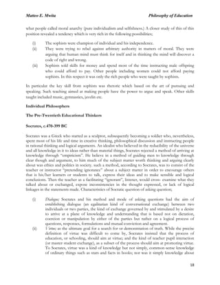 Matteo E. Mwita Philosophy of Education
18
what people called moral anarchy (pure individualism and selfishness.) A closer study of this of this
position revealed a tendency which is very rich in the following possibilities;
(i) The sophists were champion of individual and his independence.
(ii) They were trying to rebel against arbitrary authority in matters of moral. They were
arguing that human mind must think for itself and in thinking the mind will discover a
code of right and wrong.
(iii) Sophists sold skills for money and spend most of the time instructing male offspring
who could afford to pay. Other people including women could not afford paying
sophists. In this respect it was only the rich people who were taught by sophists.
In particular the key skill from sophists was rhetoric which based on the art of pursuing and
speaking. Such teaching aimed at making people have the power to argue and speak. Other skills
taught included music, gymnastics, javelin etc.
Individual Philosophers
The Pre-Twentieth Educational Thinkers
Socrates, c.470-399 BC
Socrates was a Greek who started as a sculptor, subsequently becoming a soldier who, nevertheless,
spent most of his life and time in creative thinking, philosophical discussion and instructing people
in rational thinking and logical arguments. An idealist who believed in the reducibility of the universe
and all knowledge in it to ideas rather than material things, Socrates rejected a method of arriving at
knowledge through “empiricism”. He believe in a method of guiding men to knowledge through
clear though and argument, to him much of the subject matter worth thinking and arguing clearly
about was ethics and politics in society. such a method, according to Socrates, was to consist of the
teacher or instructor “pretending ignorance” about a subject matter in order to encourage others
that is his/her learners or students to talk, express their ideas and to make sensible and logical
conclusions. Then the teacher as a facilitating “ignorant”, listener, would cross- examine what they
talked about or exchanged, expose inconsistencies in the thought expressed, or lack of logical
linkages in the statements made. Characteristics of Socratic question of asking question;
(i) Dialogue; Socrates and his method and mode of asking questions had the aim of
establishing dialogue (an egalitarian kind of conversational exchange) between two
individuals or two parties, the kind of exchange governed by and stimulated by a desire
to arrive at a plane of knowledge and understanding that is based not on dictation,
coercion or manipulation by either of the parties but rather on a logical process of
questions, responses, formulations and mutual conviction and agreement.
(ii) Virtue; as the ultimate goal for a search for or demonstration of truth. While the precise
definition of virtue was difficult to come by, Socrates insisted that the process of
education, or schooling, should aim at virtue; and the kind of teacher pupil interaction
(or master student exchange), as a subset of the process should aim at promoting virtue.
To Socrates, virtue was a kind of knowledge but not simply, common-sense knowledge
of ordinary things such as stars and facts in books; nor was it simply knowledge about
 