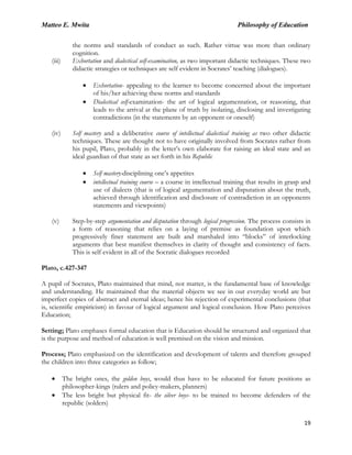 Matteo E. Mwita Philosophy of Education
19
the norms and standards of conduct as such. Rather virtue was more than ordinary
cognition.
(iii) Exhortation and dialectical self-examination, as two important didactic techniques. These two
didactic strategies or techniques are self evident in Socrates‟ teaching (dialogues).
Exhortation- appealing to the learner to become concerned about the important
of his/her achieving these norms and standards
Dialectical self-examination- the art of logical argumentation, or reasoning, that
leads to the arrival at the plane of truth by isolating, disclosing and investigating
contradictions (in the statements by an opponent or oneself)
(iv) Self mastery and a deliberative course of intellectual dialectical training as two other didactic
techniques. These are thought not to have originally involved from Socrates rather from
his pupil, Plato, probably in the letter‟s own elaborate for raising an ideal state and an
ideal guardian of that state as set forth in his Republic
Self mastery-disciplining one‟s appetites
intellectual training course – a course in intellectual training that results in grasp and
use of dialects (that is of logical argumentation and disputation about the truth,
achieved through identification and disclosure of contradiction in an opponents
statements and viewpoints)
(v) Step-by-step argumentation and disputation through logical progression. The process consists in
a form of reasoning that relies on a laying of premise as foundation upon which
progressively finer statement are built and marshaled into “blocks” of interlocking
arguments that best manifest themselves in clarity of thought and consistency of facts.
This is self evident in all of the Socratic dialogues recorded
Plato, c.427-347
A pupil of Socrates, Plato maintained that mind, not matter, is the fundamental base of knowledge
and understanding. He maintained that the material objects we see in our everyday world are but
imperfect copies of abstract and eternal ideas; hence his rejection of experimental conclusions (that
is, scientific empiricism) in favour of logical argument and logical conclusion. How Plato perceives
Education;
Setting; Plato emphases formal education that is Education should be structured and organized that
is the purpose and method of education is well premised on the vision and mission.
Process; Plato emphasized on the identification and development of talents and therefore grouped
the children into three categories as follow;
The bright ones, the golden boys, would thus have to be educated for future positions as
philosopher-kings (rulers and policy-makers, planners)
The less bright but physical fit- the silver boys- to be trained to become defenders of the
republic (solders)
 