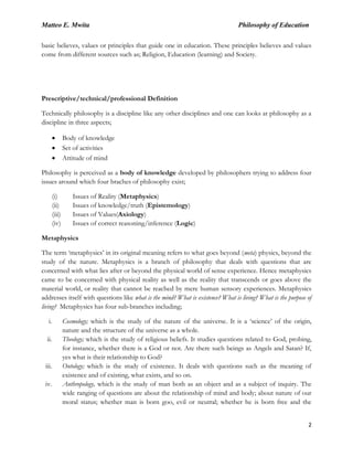 Matteo E. Mwita Philosophy of Education
2
basic believes, values or principles that guide one in education. These principles believes and values
come from different sources such as; Religion, Education (learning) and Society.
Prescriptive/technical/professional Definition
Technically philosophy is a discipline like any other disciplines and one can looks at philosophy as a
discipline in three aspects;
Body of knowledge
Set of activities
Attitude of mind
Philosophy is perceived as a body of knowledge developed by philosophers trying to address four
issues around which four braches of philosophy exist;
(i) Issues of Reality (Metaphysics)
(ii) Issues of knowledge/truth (Epistemology)
(iii) Issues of Values(Axiology)
(iv) Issues of correct reasoning/inference (Logic)
Metaphysics
The term „metaphysics‟ in its original meaning refers to what goes beyond (meta) physics, beyond the
study of the nature. Metaphysics is a branch of philosophy that deals with questions that are
concerned with what lies after or beyond the physical world of sense experience. Hence metaphysics
came to be concerned with physical reality as well as the reality that transcends or goes above the
material world, or reality that cannot be reached by mere human sensory experiences. Metaphysics
addresses itself with questions like what is the mind? What is existence? What is living? What is the purpose of
living? Metaphysics has four sub-branches including;
i. Cosmology; which is the study of the nature of the universe. It is a „science‟ of the origin,
nature and the structure of the universe as a whole.
ii. Theology; which is the study of religious beliefs. It studies questions related to God, probing,
for instance, whether there is a God or not. Are there such beings as Angels and Satan? If,
yes what is their relationship to God?
iii. Ontology; which is the study of existence. It deals with questions such as the meaning of
existence and of existing, what exists, and so on.
iv. Anthropology, which is the study of man both as an object and as a subject of inquiry. The
wide ranging of questions are about the relationship of mind and body; about nature of our
moral status; whether man is born goo, evil or neutral; whether he is born free and the
 