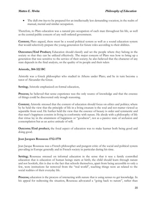 Matteo E. Mwita Philosophy of Education
20
The dull-iron boys-to be prepared for an intellectually less demanding vocation, in the realm of
manual, menial and similar occupation.
Therefore, to Plato education was a natural pre-occupation of each man throughout his life, as well
as the central public concern of any well-ordered government.
Content; Plato argued, there must be a sound political system as well as a sound education system
that would selectively prepare the young generation for future roles according to their abilities.
Outcomes/End Product; Education should classify and set the people where they belong in the
society so that they can be utilized effectively. The major concern of Plato was how to bring up a
generation that was sensitive to the service of their society; he also believed that the character of any
state depends in the final analysis, on the quality of its people and their rulers
Aristotle, 384-322 BC
Aristotle was a Greek philosopher who studied in Athens under Plato; and he in turn become a
tutor of Alexander the Great.
Setting; Aristotle emphasized on formal education,
Process; he believed that sense experience was the only source of knowledge and that the essence
of things could be discovered only trough reasoning.
Content; Aristotle stressed that the content of education should focus on ethics and politics; where
by he held the view that the principle of life in a living creature is the soul and not matter viewed as
separable from soul. He further held the view that the essence of beauty is order and symmetric and
that man‟s happiness consists in living in conformity with nature. He abode with a philosophy of life
that virtue lay in the attainment of happiness or “goodness”, not as a passive state of seclusion and
contemplation but as an active attitude of will.
Outcome/End product; the focal aspect of education was to make learner both being good and
doing good.
Jean Jacques Rousseau 1712-1778
Jean Jacque Rousseau was a French philosopher and pungent critic of the social and political system
prevailing in Europe generally and in French society in particular during his time.
Setting; Rousseau stressed on informal education in the sense that it was a family controlled
education that is education of human beings starts at birth; the child should learn through nature
and not bookish, this is due to the fact that schools themselves, apart from being accessible to only a
few, were institutions far removed from the “real world”, teaching things were an related to the
social realities of their everyday life.
Process; education is the process of interacting with nature that is using senses to get knowledge. In
his appeal for redressing the situation, Rousseau advocated a “going back to nature”, rather than
 