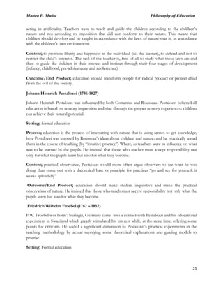 Matteo E. Mwita Philosophy of Education
21
acting in artificiality. Teachers were to teach and guide the children according to the children‟s
nature and not according to imposition that did not conform to their nature. This meant that
children should develop and be taught in accordance with the laws of nature-that is, in accordance
with the children‟s own environment.
Content; to promote liberty and happiness in the individual (i.e. the learner), to defend and not to
restrict the child‟s interests. The task of the teacher is, first of all to study what these laws are and
then to guide the children in their interest and instinct through their four stages of development
(infancy, childhood, pre-adolescence and adolescence)
Outcome/End Product; education should transform people for radical product or protect child
from the evil of the society.
Johann Heinrich Pestalozzi (1746-1827)
Johann Heinrich Pestalozzi was influenced by both Comenius and Rousseau. Pestalozzi believed all
education is based on sensory impression and that through the proper sensory experiences; children
can achieve their natural potential.
Setting; formal education
Process; education is the process of interacting with nature that is using senses to get knowledge,
here Pestalozzi was inspired by Rousseau‟s ideas about children and nature; and he practically tested
them in the course of teaching (by “intuitive practice”) Where, as teachers were to influence on what
was to be learned by the pupils. He insisted that those who teacher must accept responsibility not
only for what the pupils learn but also for what they become.
Content; practical observance, Pestalozzi would more often argue observers to see what he was
doing than come out with a theoretical base or principle for practices “go and see for yourself, it
works splendidly”
Outcome/End Product; education should make student inquisitive and make the practical
observation of nature. He insisted that those who teach must accept responsibility not only what the
pupils learn but also for what they become.
Friedrich Wilhelm Froebel (1782 – 1852)
F.W. Froebel was born Thuringia, Germany came into a contact with Pestalozzi and his educational
experiment in Swaziland which greatly stimulated his interest while, at the same time, offering some
points for criticism. He added a significant dimension to Pestalozzi‟s practical experiments in the
teaching methodology by actual supplying some theoretical explanations and guiding models to
practise.
Setting; Formal education
 