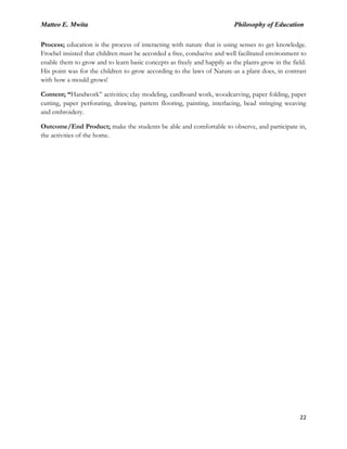 Matteo E. Mwita Philosophy of Education
22
Process; education is the process of interacting with nature that is using senses to get knowledge.
Froebel insisted that children must be accorded a free, conducive and well facilitated environment to
enable them to grow and to learn basic concepts as freely and happily as the plants grow in the field.
His point was for the children to grow according to the laws of Nature-as a plant does, in contrast
with how a mould grows!
Content; “Handwork” activities; clay modeling, cardboard work, woodcarving, paper folding, paper
cutting, paper perforating, drawing, pattern flooring, painting, interlacing, bead stringing weaving
and embroidery.
Outcome/End Product; make the students be able and comfortable to observe, and participate in,
the activities of the home.
 