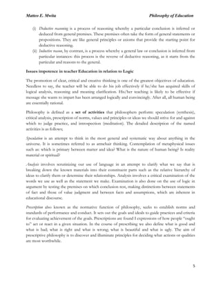 Matteo E. Mwita Philosophy of Education
5
(i) Deductive reasoning is a process of reasoning whereby a particular conclusion is inferred or
deduced from general premises. These premises often take the form of general statements or
propositions. They are like general principles or axioms that provide the starting point for
deductive reasoning.
(ii) Inductive reason, by contrast, is a process whereby a general law or conclusion is inferred from
particular instances: this process is the reverse of deductive reasoning, as it starts from the
particular and reasons to the general.
Issues impotence in teacher Education in relation to Logic
The promotion of clear, critical and creative thinking is one of the greatest objectives of education.
Needless to say, the teacher will be able to do his job effectively if he/she has acquired skills of
logical analysis, reasoning and meaning clarification. His/her teaching is likely to be effective if
message she wants to impart has been arranged logically and convincingly. After all, all human being
are essentially rational.
Philosophy is defined as a set of activities that philosophers perform: speculation (synthesis),
critical analysis, prescription of norms, values and principles or ideas we should strive for and against
which to judge practice, and introspection (meditation). The detailed description of the named
activities is as follows;
Speculation is an attempt to think in the most general and systematic way about anything in the
universe. It is sometimes referred to as armchair thinking. Contemplation of metaphysical issues
such as: which is primary between matter and idea? What is the nature of human being? Is reality
material or spiritual?
Analysis involves scrutinizing our use of language in an attempt to clarify what we say that is
breaking down the known materials into their constituent parts such as the relative hierarchy of
ideas to clarify them or determine their relationships. Analysis involves a critical examination of the
words we use as well as the statement we make. Examination is also done on the use of logic in
argument by testing the premises on which conclusion rest, making distinctions between statements
of fact and those of value judgment and between facts and assumptions, which are inherent in
educational discourse.
Prescription also known as the normative function of philosophy, seeks to establish norms and
standards of performance and conduct. It sets out the goals and ideals to guide practices and criteria
for evaluating achievement of the goals. Prescriptions are found I expressions of how people “ought
to” act or react in a given situation. In the course of prescribing we also define what is good and
what is bad; what is right and what is wrong; what is beautiful and what is ugly. The aim of
prescriptive philosophy is to discover and illuminate principles for deciding what actions or qualities
are most worthwhile.
 