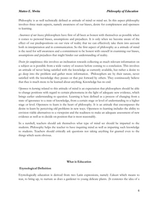 Matteo E. Mwita Philosophy of Education
6
Philosophy is as well technically defined as attitude of mind or mind set. In this aspect philosophy
involves three main aspects, namely awareness of our biases, desire for completeness and openness
to learning.
Awareness of our biases; philosophers have first of all been as honest with themselves as possible when
it comes to personal biases, assumptions and prejudices. It is only when we become aware of the
effect of our predispositions on our view of reality that we can effectively take them into account
both in interpretation and in communication. So the first aspect of philosophy as a attitude of mind
is the need for self-awareness and a commitment to be honest with oneself in examining our biases,
assumptions and prejudices that might hinder our understanding of reality.
Desire for completeness; this involves an inclination towards collecting as much relevant information on
a subject as is possible from a wide variety of sources before coming to a conclusion. This involves
an attitude of never being satisfied with the knowledge as currently available, but rather a desire to
go deep into the problem and gather more information. Philosophers are by their nature, never
satisfied with the knowledge they posses or that put forward by others. They continuously believe
that thee is much more to be learned about anything. Knowledge has no end.
Openness to learning; related to this attitude of mind is an expectation that philosophers should be able
to change positions with regard to certain phenomena in the light of adequate new evidence, which
brings earlier understanding to question. Learning is here defined as a process of changing from a
state of ignorance to a state of knowledge, from a certain stage or level of understanding to a higher
stage or level. Openness to learn is the heart of philosophy. It is an attitude that encompasses the
desire to learn by perceiving old problems in new ways. Openness to learning includes the ability to
envision viable alternatives to a viewpoint and the readiness to make an adequate assessment of new
evidence as well as to decide on position that is most reasonably.
In a nutshell, teachers should ask themselves what type of mind set should be imparted to the
students. Philosophy helps the teacher to have inquiring mind as well as imparting such knowledge
to students. Teachers should critically ask questions not taking anything for granted even to the
things which seem obvious.
What is Education
Etymological Definition
Etymologically education is derived from two Latin expressions, namely Educare which means to
rear, to bring up, to nurture as does a gardener to young delicate plants. (It connotes the idea of a
 