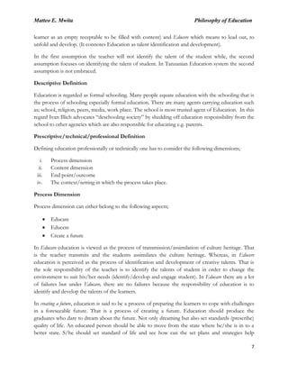 Matteo E. Mwita Philosophy of Education
7
learner as an empty receptable to be filled with content) and Educere which means to lead out, to
unfold and develop. (It connotes Education as talent identification and development).
In the first assumption the teacher will not identify the talent of the student while, the second
assumption focuses on identifying the talent of student. In Tanzanian Education system the second
assumption is not embraced.
Descriptive Definition
Education is regarded as formal schooling. Many people equate education with the schooling that is
the process of schooling especially formal education. There are many agents carrying education such
as; school, religion, peers, media, work place. The school is most trusted agent of Education. In this
regard Ivan Illich advocates “deschooling society” by shedding off education responsibility from the
school to other agencies which are also responsible for educating e.g. parents.
Prescriptive/technical/professional Definition
Defining education professionally or technically one has to consider the following dimensions;
i. Process dimension
ii. Content dimension
iii. End point/outcome
iv. The context/setting in which the process takes place.
Process Dimension
Process dimension can either belong to the following aspects;
Educare
Educere
Create a future
In Educare education is viewed as the process of transmission/assimilation of culture heritage. That
is the teacher transmits and the students assimilates the culture heritage. Whereas, in Educere
education is perceived as the process of identification and development of creative talents. That is
the sole responsibility of the teacher is to identify the talents of student in order to change the
environment to suit his/her needs (identify/develop and engage student). In Educare there are a lot
of failures but under Educare, there are no failures because the responsibility of education is to
identify and develop the talents of the learners.
In creating a future, education is said to be a process of preparing the learners to cope with challenges
in a foreseeable future. That is a process of creating a future. Education should produce the
graduates who dare to dream about the future. Not only dreaming but also set standards (prescribe)
quality of life. An educated person should be able to move from the state where he/she is in to a
better state. S/he should set standard of life and see how can the set plans and strategies help
 