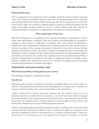 Matteo E. Mwita Philosophy of Education
9
Nonformal Education
This is an organized set of educational activities provided outside the school or formal educational
system. The concept of nonformal education arises from the distinction made between education
and schooling. Educational scholars realized that people who had no opportunity to enroll in the
school system ought not be ignored or denied organized education. Educational planners saw the
chance of providing education outside the school or formal official system. The provision of
nonformal education is conceived as a complementary of the provision of formal education.
What is philosophy of Education
Philosophy of Education is the application of the meaning and methods of philosophy in order to
clarify issues and problems in education. This can be looked at how philosopher put knowledge in
education or those activities of philosophy in education which create attitude of philosophy to
students. The study of philosophy of education aims at helping current and future educators bring to
the fore the question of the meaning and purpose of education in society. this is achieved through
grappling with questions related to the nature of reality, the meaning and source of knowledge, the
meaning and source of valuation and the role that critical analysis plays in understanding the purpose
and meaning of education. This would involve exposing students to the fundamental questions of
education, enabling them to evaluate the wide variety of suggestions offered as solutions to those
problems, clarifying their thinking about the goals of education and guiding them in developing
educational programmes that re imbued with purpose.
PHILOSOPHY AND EDUCATIONAL AIMS
What Educational Policy should guide the poor country?
What Philosophy of Education is suitable for poor country?
Introduction
Philosophy guides the policy of education. The policy is principles, ideals, values which guides the
education. The prominent, all-time leader and the founding father of Tanzania once commented on
the type of educational policy poor counties should embrace. He said education
Should be universal that is everyone should get education. No one should be left out as far as
education provision is considered because education is one of the basic human rights. He argued
that people dominate others through education. He stressed that it is only education which provide
fair grounds for competition that is through education even poor people can fairly compete with
reach people. Therefore poor countries should democratize education.
Should be of good quality, primary education in particular should be excellent; for this is the only formal
education that most Tanzanians are likely to receive. At present the quality of our primary school
education is appalling. We must do something about it, as a matter of National urgency. Apart from
the fact that it is the education of the vast majority of the citizens of Tanzania, it is also the
 