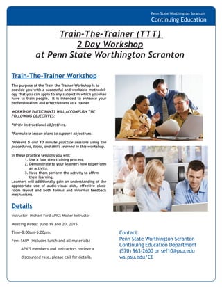 Penn State Worthington Scranton
Continuing Education
Train-The-Trainer Workshop
The purpose of the Train the Trainer Workshop is to
provide you with a successful and workable methodol-
ogy that you can apply to any subject in which you may
have to train people. It is intended to enhance your
professionalism and effectiveness as a trainer.
WORKSHOP PARTICIPANTS WILL ACCOMPLISH THE
FOLLOWING OBJECTIVES:
*Write instructional objectives.
*Formulate lesson plans to support objectives.
*Present 5 and 10 minute practice sessions using the
procedures, tools, and skills learned in this workshop.
In these practice sessions you will:
	 1. Use a four step training process.
	 2. Demonstrate to your learners how to perform
	 an activity.
	 3. Have them perform the activity to affirm
	 their learning.
Learners will additionally gain an understanding of the
appropriate use of audio-visual aids, effective class-
room layout and both formal and informal feedback
mechanisms.
Details
Instructor- Michael Ford-APICS Master Instructor
Train-The-Trainer (TTT)
2 Day Workshop
at Penn State Worthington Scranton
Contact:
Penn State Worthington Scranton
Continuing Education Department
(570) 963-2600 or sef10@psu.edu
ws.psu.edu/CE
Meeting Dates: June 19 and 20, 2015.
Time-8:00am-5:00pm.
Fee: $689 (includes lunch and all materials)
APICS members and instructors recieve a
discounted rate, please call for details.
 