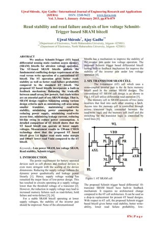 Ujwal Shirode, Ajay Gadhe / International Journal of Engineering Research and Applications
                    (IJERA)            ISSN: 2248-9622    www.ijera.com
                     Vol. 3, Issue 1, January -February 2013, pp.876-879

   Read stability and read failure analysis of low voltage Schmitt-
                    Trigger based SRAM bitcell
                                  Ujwal Shirode*, Ajay Gadhe**
                 *
                  (Department of Electronics, North Maharashtra University, Jalgaon- 425001)
                **
                   (Department of Electronics, North Maharashtra University, Jalgaon- 425001)


ABSTRACT
          We analyze Schmitt-Trigger (ST) based          bitcells has a mechanism to improve the stability of
differential sensing static random access memory         the inverter pair under low voltage operation. The
(SRAM) bitcells for ultralow voltage operation.          proposed Schmitt trigger based differential bitcell
The ST-based SRAM bitcells address the                   having built-in feedback mechanism for improve the
fundamental conflicting design requirement of the        stability of the inverter pair under low voltage
read versus write operation of a conventional 6T         operation [4].
bitcell. The ST operation gives better read-
stability as well as better read-failure probability     2. SIX TRANSISTOR SRAM CELL
compared to the standard 6T bitcell. The                          The 6-transistor (6T) cell which uses a
proposed ST based bitcells incorporate a built-in        cross-coupled inverter pair is the de facto memory
feedback mechanism. Balancing the trade-offs             bitcell used in the current SRAM designs. The
between small areas, low powers, fast reads/writes       conventional 6T SRAM cell design is as shown in
are an essential part of any SRAM design. That is,       Fig.1. 6T cell utilize differential read operation [5].
SRAM design requires balancing among various                The memory cell in SRAM consists of two static
design criteria such as minimizing cell area using       inverters that feed into each other creating a latch.
smaller transistor, maintaining read/write               Access into the memory cell is controlled through
stability, minimizing power consumption by               access transistor logic connected between the
reducing power supply, minimizing read/write             read/write logic and the memory cell itself and the
access time, minimizing leakage current, reducing        switching for the transistor logic is controlled by
bit-line swing to reduce power consumption. A            word lines [6].
detailed comparison of 6T bitcell shows that the
ST based bitcell can operate at lower supply
voltages. Measurement results in 130-nm CMOS
technology show that the proposed ST based
bitcell gives 1.6 higher read static noise margin
and 180mV lower read Vmin compared to the 6T
bitcell.

Keywords - Low power SRAM, low voltage SRAM,
Read stability, Schmitt trigger.

1. INTRODUCTION
          The power requirement for battery operated
devices such as cell phones and medical devices is
even more stringent with the scaling of the device
dimensions. Reducing the supply voltage reduces the
dynamic power quadratically and leakage power
linearly [1]. Hence, supply voltage scaling has
remained the major focus of low-power design. This        Figure 1: 6T SRAM cell
has resulted in circuits operating at a supply voltage
lower than the threshold voltage of a transistor [2].    The proposed Schmitt trigger based differential 10-
However, the reduction in supply voltage may lead to     transistor SRAM bitcell have built-in feedback
increased memory failures such as read-failure, hold     mechanism. It requires no architectural change
failure and write-failure [3], [4].                      compared to the 6T cell architecture. It can be used as
    For a stable SRAM bitcell operating at lower         a drop-in replacement for present 6T based designs.
supply voltages, the stability of the inverter pair      With respect to 6T cell, the proposed Schmitt trigger
should be improved. None of the aforementioned           based bitcell gives better read stability, better write-
                                                         ability, lower read failure probability, low-


                                                                                                 876 | P a g e
 
