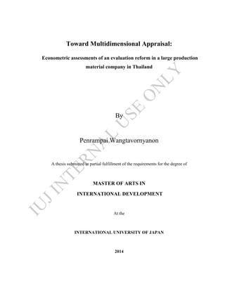 Toward Multidimensional Appraisal:
Econometric assessments of an evaluation reform in a large production
material company in Thailand
By
Penrampai Wangtavornyanon
A thesis submitted in partial fulfillment of the requirements for the degree of
MASTER OF ARTS IN
INTERNATIONAL DEVELOPMENT
At the
INTERNATIONAL UNIVERSITY OF JAPAN
2014
IU
JIN
TERN
A
L
U
SE
O
N
LY
 