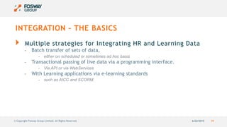 6/22/2015 19© Copyright Fosway Group Limited. All Rights Reserved.
INTEGRATION – THE BASICS
Multiple strategies for Integrating HR and Learning Data
- Batch transfer of sets of data,
- either on scheduled or sometimes ad hoc basis
- Transactional passing of live data via a programming interface.
- Via API or via WebServices
- With Learning applications via e-learning standards
- such as AICC and SCORM.
 