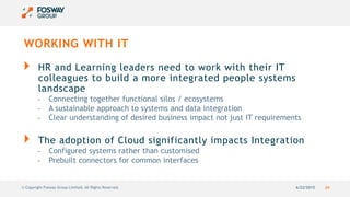 6/22/2015 24© Copyright Fosway Group Limited. All Rights Reserved.
WORKING WITH IT
HR and Learning leaders need to work with their IT
colleagues to build a more integrated people systems
landscape
- Connecting together functional silos / ecosystems
- A sustainable approach to systems and data integration
- Clear understanding of desired business impact not just IT requirements
The adoption of Cloud significantly impacts Integration
- Configured systems rather than customised
- Prebuilt connectors for common interfaces
 