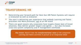 6/22/2015 26© Copyright Fosway Group Limited. All Rights Reserved.
TRANSFORMING HR
Determining your forward path for Next Gen HR/Talent Systems will require
a revolution as well as evolution
The start is delivering user experience that embeds Learning and Talent
processes into Work processes, not as an HR island
There are good reasons why corporates have largely chosen best of breed
solutions; they deliver greater impact and agility ... but also increases
cross-silo system complexity and IT management overheads
12/12/2013© Copyright Fosway Group Limited. All Rights Reserved.
Key lesson: Mustn’t lose the transformational value of the component
Learning and Talent activities in pursuit of an integrated whole
 