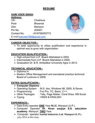 RESUME
HARI VEER SINGH
Address:
Vill- Chadraua
Post- Bhawnat
Dist- Mainpuri
Pin No. 205001
Contact No. +919758355773
E:mail:hariveer786@gmail.com
CAREER OBJECTIVE:-
 To seek opportunity to utilize qualification and experience in
optimal way to grow with organization.
EDUCATION QUALIFICATION:-
 High school from U.P. Board Allahabad in 2003.
 Intermediate from U.P. Board Allahabad in 2005.
 Graduation Dr. B.R. Ambedkar University Agra in 2013.
TECHNICAL ADUCATION:-
 Diploma in:
 Modern Office Management and secretarial practice technical
Board of Lucknow in 2009.
EXTRA QUALIFICAION:-
 Computer Diploma -
 Operating System : M.S. dos, Windows 98, 2000, & Seven.
 Programming : Fox Pro, TC, Basic, C++,
 Other Packages : Tally, Page Maker, Coral Draw, MS Excel.
 Typing : HINDI & ENGLISH.
EXPERIENCE:-
 Data Entry operator ONE Year N.I.C. Mainpuri (U.P.).
 Computer Operator Dr. Kiran saujiya S.S. aducation
academy Mainpuri. TWO Year.
 Computer operator Santlal Industries Ltd. Mainpuri (U.P.)
july-2014 at this time.
 