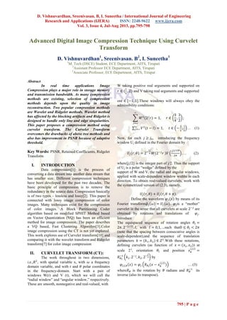 D. Vishnuvardhan, Sreenivasan. B, I. Suneetha / International Journal of Engineering
Research and Applications (IJERA) ISSN: 2248-9622 www.ijera.com
Vol. 3, Issue 4, Jul-Aug 2013, pp.795-798
795 | P a g e
Advanced Digital Image Compression Technique Using Curvelet
Transform
D. Vishnuvardhan1
, Sreenivasan. B2
, I. Suneetha3
1
M. Tech (DSCE) Student, ECE Department, AITS, Tirupati
2
Assistant Professor ECE Department, AITS, Tirupati
3
Associate Professor, ECE Department, AITS, Tirupat
Abstract
In real time applications Image
Compression plays a major role in storage memory
and transmission bandwidth. As many compression
methods are existing, selection of compression
methods depends upon the quality in image
reconstruction. Two popular compression methods
are Wavelet and Ridgelet methods. Wavelet method
has affected by the blocking artifacts and Ridgelet is
designed to handle only line and edge singularities.
This paper proposes a compression method using
curvelet transform. The Curvelet Transform
overcomes the drawbacks of above two methods and
also has improvement in PSNR because of adaptive
threshold.
Key Words: PSNR, Retained Coefficients, Ridgelet
Transform
I. INTRODUCTION
Data compression[1] is the process of
converting a data stream into another data stream that
has smaller size. Different compression techniques
have been developed for the past two decades. The
basic principle of compression is to remove the
redundancy in the source data. Compression basically
is of two types – lossless and lossy[2]. This paper is
connected with lossy image compression of color
images. Many techniques exist for the compression
of color images. A Block Partitioning Coder
algorithm based on modified SPHIT Method based
on Vector Quantization (VQ) has been an efficient
method for image compression. The paper describes
a VQ based, Fast Clustering Algorithm[3].Color
image compression using the CT is not yet explored.
This work explores use of Curvelet transform[10] and
comparing it with the wavelet transform and Ridgelet
transform[7] for color image compression
II. CURVELET TRANSFORM (CT):
The work throughout in two dimensions,
i.e., , with spatial variable x, with a frequency
domain variable, and with r and polar coordinates
in the frequency-domain. Start with a pair of
windows W(r) and V (t), which we will call the
“radial window” and “angular window,” respectively.
These are smooth, nonnegative and real-valued, with
W taking positive real arguments and supported on
and V taking real arguments and supported
on .These windows will always obey the
admissibility conditions:
… (1)
Now, for each , introducing the frequency
window Uj defined in the Fourier domain by
…. (2)
where is the integer part of j/2. Thus the support
of Uj is a polar “wedge” defined by the
support of W and V, the radial and angular windows,
applied with scale-dependent window widths in each
direction. To obtain real-valued curvelets, work with
the symmetrized version of (2.3), namely,
.
Define the waveform by means of its
Fourier transform . is a “mother”
curvelet in the sense that all curvelets at scale are
obtained by rotations and translations of .
Introduce
The equispaced sequence of rotation angles
, with such that
(note that the spacing between consecutive angles is
scale-dependent),and the sequence of translation
parameters .With these notations,
defining curvelets (as function of ) at
scale 2-j
, orientation and position
by
.…(3)
where is the rotation by radians and its
inverse (also its transpose).
 