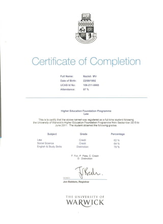 Certificate of Completion
Full Name: Nazish rlir
Date of Birth: 22/09/1992
UCAS Id No: 106·211.0665
Attendance: 97 %
Higher Education Foundation Programme
Law
This is to certify that the above-named was registered as a full-time student following
the University of Warwick's Higher Education Foundation Programme from September 2010 to
June 2011. The student obtained the following grades.
Subject Grade Percentage
Law Credit 62%
Social Science Credit 64%
English & Study Skills Distinction 79 %
F Fc.iI , P Pass, C Credit
D: Distinction
SIGNl D
Jon Baldwin, Registrar
THE U N l VE R SI T Y O F
 
