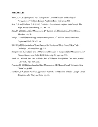 REFERENCES
Abrol, D.P. (2013) Integrated Pest Management: Current Concepts and Ecological
Perspectives. 3rd
Edition. London. Academic Press Elsivier. pp.561.
Best, G.A. and Ruthven, D.A. (1995) Pesticides: Developments, Impacts and Controls. The
Royal Society of Chemistry, UK. pp. 179.
Dent, D. (2000) Insect Pest Management. 2nd
Edition. CAB International, Oxford United
Kingdom. pp.410.
Pedigo, L.P. (1996) Entomology and Pest Management. 2nd
Edition. Prentice-Hall Pub.,
Englewood Cliffs, NJ. 679 pp.
Hill, D.S. (2008) Agricultural Insect Pests of the Tropics and Their Control. New York.
Cambridge University Press. pp.715.
Hoogenboom, S., Mukerji, K.G. (2009) General Concepts in Integrated Pest Management and
Disease Management. India. Dehli University, Springer. pp. 359.
Jones, T.S., Ruthven, D.A. and Matthews, G.A. (2003) Pest Management. CRC Press, Cornell
University, New York City.
Pimentel, D. (2002) Encyclopedia of Pest Management. CRC Press, Cornell University, New
York City. pp.883.
Matthews, G.A. (2002) Pesticide Application Methods, Third Edition. Imperial College, United
Kingdom. John Wiley and Sons. pp.432.
 