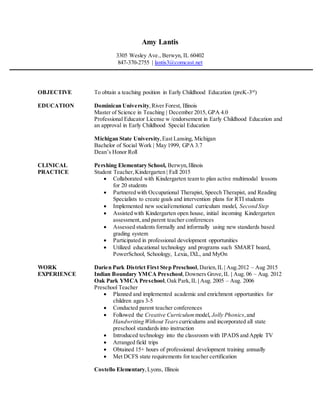 Amy Lantis
3305 Wesley Ave., Berwyn, IL 60402
847-370-2755 | lantis3@comcast.net
OBJECTIVE To obtain a teaching position in Early Childhood Education (preK-3rd
)
EDUCATION Dominican University,River Forest, Illinois
Master of Science in Teaching | December 2015, GPA 4.0
Professional Educator License w /endorsement in Early Childhood Education and
an approval in Early Childhood Special Education
Michigan State University,East Lansing, Michigan
Bachelor of Social Work | May 1999, GPA 3.7
Dean’s Honor Roll
CLINICAL Pershing Elementary School, Berwyn,Illinois
PRACTICE Student Teacher,Kindergarten | Fall 2015
 Collaborated with Kindergarten team to plan active multimodal lessons
for 20 students
 Partnered with Occupational Therapist, Speech Therapist, and Reading
Specialists to create goals and intervention plans for RTI students
 Implemented new social/emotional curriculum model, Second Step
 Assisted with Kindergarten open house, initial incoming Kindergarten
assessment,and parent teacher conferences
 Assessed students formally and informally using new standards based
grading system
 Participated in professional development opportunities
 Utilized educational technology and programs such SMART board,
PowerSchool, Schoology, Lexia, IXL, and MyOn
WORK Darien Park District First Step Preschool,Darien,IL | Aug.2012 – Aug 2015
EXPERIENCE Indian Boundary YMCA Preschool,Downers Grove,IL | Aug. 06 – Aug. 2012
Oak Park YMCA Preschool,Oak Park,IL | Aug. 2005 – Aug. 2006
Preschool Teacher
 Planned and implemented academic and enrichment opportunities for
children ages 3-5
 Conducted parent teacher conferences
 Followed the Creative Curriculum model, Jolly Phonics,and
Handwriting Without Tears curriculums and incorporated all state
preschool standards into instruction
 Introduced technology into the classroom with IPADS and Apple TV
 Arranged field trips
 Obtained 15+ hours of professional development training annually
 Met DCFS state requirements for teacher certification
Costello Elementary,Lyons, Illinois
 