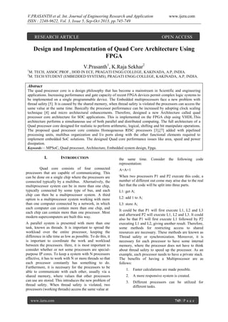 V.PRASANTH et al. Int. Journal of Engineering Research and Application
ISSN : 2248-9622, Vol. 3, Issue 5, Sep-Oct 2013, pp.745-749

RESEARCH ARTICLE

www.ijera.com

OPEN ACCESS

Design and Implementation of Quad Core Architecture Using
FPGA
V.Prasanth1, K.Raja Sekhar2
1
2

M. TECH, ASSOC.PROF., HOD IN ECE, PRAGATI ENGG.COLLEGE, KAKINADA, A.P, INDIA.
M. TECH STUDENT (EMBEDDED SYSTEMS), PRAGATI ENGG.COLLEGE, KAKINADA, A.P, INDIA.

Abstract
The quad processor core is a design philosophy that has become a mainstream in Scientific and engineering
applications. Increasing performance and gate capacity of recent FPGA devices permit complex logic systems to
be implemented on a single programmable device. The Embedded multiprocessors face a new problem with
thread safety [5]. It is caused by the shared memory, when thread safety is violated the processors can access the
same value at the same time. Basically the processor performance can be increased by adopting clock scaling
technique [4] and micro architectural enhancements. Therefore, designed a new Architecture called quad
processor core architecture for SOC applications. This is implemented on the FPGA chip using VHDL.This
architecture performs a simultaneous use of both parallel and distributed computing. The full architecture of a
Quad processor core designed for realistic to perform arithmetic, logical, shifting and bit manipulate operations.
The proposed quad processor core contains Homogeneous RISC processors [3],[7] added with pipelined
processing units, multibus organization and I/o ports along with the other functional elements required to
implement embedded SoC solutions. The designed Quad core performance issues like area, speed and power
dissipation.
Keywords— MPSoC, Quad processor, Architecture, Embedded system design, Fpga.

I.

INTRODUCTION

Quad core consists of four connected
processors that are capable of communicating. This
can be done on a single chip where the processors are
connected typically by a multibus. Alternatively, the
multiprocessor system can be in more than one chip,
typically connected by some type of bus, and each
chip can then be a multiprocessor system. A third
option is a multiprocessor system working with more
than one computer connected by a network, in which
each computer can contain more than one chip, and
each chip can contain more than one processor. Most
modern supercomputers are built this way.
A parallel system is presented with more than one
task, known as threads. It is important to spread the
workload over the entire processor, keeping the
difference in idle time as low as possible. To do this, it
is important to coordinate the work and workload
between the processors. Here, it is most important to
consider whether or not some processors are specialpurpose IP cores. To keep a system with N processors
effective, it has to work with N or more threads so that
each processor constantly has something to do.
Furthermore, it is necessary for the processors to be
able to communicate with each other, usually via a
shared memory, where values that other processors
can use are stored. This introduces the new problem of
thread safety. When thread safety is violated, two
processors (working threads) access the same value at
www.ijera.com

the same time.
representation:

Consider

the

following

code

A=A+1
When two processors P1 and P2 execute this code, a
number of different out come may arise due to the real
fact that the code will be split into three parts.
L1: get A;
L2: add 1 to A;
L3: store A;
It could be that P1 will first execute L1, L2 and L3
and afterward P2 will execute L1, L2 and L3. It could
also be that P1 will first execute L1 followed by P2
executing L1 and L2, giving another result. Therefore,
some methods for restricting access to shared
resources are necessary. These methods are known as
Thread safety or synchronization. Moreover, it is
necessary for each processor to have some internal
memory, where the processor does not have to think
about thread safety to speed up the processor. As an
example, each processor needs to have a private stack.
The benefits of having a Multiprocessor are as
follows:
1.

Faster calculations are made possible.

2.

A more responsive system is created.

3.

Different processors can be utilized for
different tasks.

745 | P a g e

 