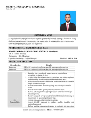 MSM FAIROSE; CIVIL ENGINEER
Male, Age –28
E-mail : fairosemsm@gmail.com | Phone : + 974 33882592
CURRICULUM VITAE
An experienced civil professional with 5 years of Qatar experience, seeking a position in a very
challenging environment that provides the opportunity for a Rewarding career progression
while meeting company’s goals and objectives
PROFESSIONAL EXPERIENCE : 5 Years
ROOTS ENERGY & ENGINEERING SERVICES, Doha-Qatar
S/S of Tadmur Holdings
Designation – Civil Engineer
Reporting Authority – Project Manager Duration: 2009 to 2014
PROJECTS EXECUTED:
Organization Details
Kahramaa GTC-182 construction of new portable water pumping station
Kahramaa GTC-233 construction of new portable water pumping station
Site
Responsibility
 Detailed site execution & supervision on regular basis
according to plan activities.
 Attend daily site inspection with consultant and owner engineer
and follow up their comments and approved the work.
 Check erection of heavy formwork for mass reinforced concrete
as per structural design.
 Closely monitor the delivery quality and casting of concrete
work.
 Closely monitor the quality of sub-contractor work.
 Raised AR and propose repair procedure for minor and major
repairing work.
 Review study all newly issued technical Information/drawing to
incorporate in upcoming site activities.
 Attend management committee meetings.
 Assist QA/QC manager to produce quality checklist and
method statement.
 Follow quality management system to maintain site execution
 