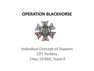 OPERATION BLACKHORSE
Individual Concept of Support
CPT Perkins
Class 13-002, Team 6
 