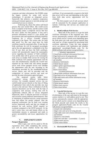 Shatanand Patil et al Int. Journal of Engineering Research and Applications
ISSN : 2248-9622, Vol. 3, Issue 6, Nov-Dec 2013, pp.800-805
cooperate and share information. Our WSMS wraps
the legacy systems by using web service
technologies. It provides an integrated service
framework that achieves a seamless cooperation
among government agencies to provide prompt and
customized services to citizens.
Following fig. shows the online web-based
process that user would follow. She would access
from a computer in her home, and the system would
automatically return a composite service that best
fits user’s needs. For that purpose, it uses user’s
personal information stored in a user profile and
government rules and regulations defining eligibility
conditions for a service. Consider scenario
explained in the figure. The system asks for birth
date proof. For this user must have his birth
certificate issued by municipal office. If user has the
birth certificate, he will be navigated accordingly
and at the end appointment is scheduled in the free
slot. If user does not have the birth certificate,
system will automatically request the municipality
server regarding the issuance of birth certificate.
User profile data will be given to the municipality
web server as needed. Web service for issuing the
birth certificate will schedule appointment with the
user and simultaneously calculate the overall time
required for the whole task and inform passport
server with it.Now passport service will schedule
the appointment with the user according to the
information provided by the issueBirthCertificate
service. Hence user will be provided with the
composition of various services and need not
provide the same information again and again.
Our
proposed
system
helps
better
coordination among different heterogeneous
services. For example, passport service can use
verifyVoterId service directly at the time of filling
of application form only.It also provides one stop
service to the end user. Since verification of all the
requisite documents can be done with the help of
cooperative web services, waiting time will be
significantly reduced. Due to service integrated
framework, there is efficient provision of services
and execution among different administrations. Due
to integration of required services, actual execution
time and efforts are greatly reduced. Also the
proposed architecture can be built over existing
service framework easily and that too cheaply as
protocol for web services SOAP requires no
overhead compared to the HTTP protocol. At the
end it saves time, cost and human efforts as the
intermediate process is automated and tends to
greater accountability and lesser opportunities for
touts.’

V.

IMPLEMENTATION

Passport Registration
After Login, user will be asked to fill the
registration form. After completing this activity,
user will be asked whether he/she has birth
www.ijera.com

www.ijera.com

certificate. If not automatically a request to the birth
data server will be sent, and depending on the reply
from birth data server, appointment will be
scheduled.
We first created a set of web services which
will be consumed by the passport application at
runtime. Following web services are created and
published
1.

BirthCertificate Web Service
Main task of this service is to get the birth
certificate information of the requested user. This
service automatically connects with the appropriate
server which can be a remote sever depending upon
the birth place pin code and returns required data
with total no. of days required for processing birth
certificate application. Using this data passport
server can process with registration and schedule
appointment accordingly.Pseudo code for the
BirthCertificate web service is as given below:
// Schedule Appointment
[1]read birth certificate information from user
[2]get birth server id using pincode
[3]get table name and column information using
sql metadata
[4]retrieve birth details
[5]if(all details match)
[6]then update appointment date
[7]
return success
[8]else return failure
//Get Birth Information
[1]Read birth certificate information from user
[2]get birth server id using pincode
[3]get table name and column information using
sql metadata
[4]retrieve birth details
[5]if(all details match)
[6]then return success
[7]else return failure
2.

VoterId Web Service
Main task of this service is to get the voter
id information of the user and return to the passport
system whether it is valid address proof or not. This
service automatically connects with the appropriate
server which can be a remote sever depending upon
the block pincode and returns the results to the
passport application.Pseudo code for the VoterId
web service is as given below:
[1]read voter information
[2]get voter card server id using pincode
[3]get table name and column information using
sql metadata
[4]retrieve voter details
[5]if(voter card date < (currentdate – 2 years))
[6]then return success
[7]else return failure
3.

ElectricityBill Web Service
803 | P a g e

 