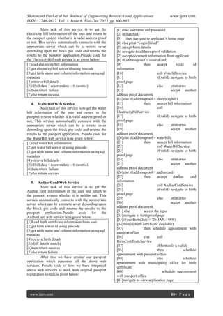 Shatanand Patil et al Int. Journal of Engineering Research and Applications
ISSN : 2248-9622, Vol. 3, Issue 6, Nov-Dec 2013, pp.800-805
Main task of this service is to get the
electricity bill information of the user and return to
the passport system whether it is valid address proof
or not. This service automatically connects with the
appropriate server which can be a remote sever
depending upon the block pin code and returns the
results to the passport application.Pseudo code for
the ElectricityBill web service is as given below:
[1]read electricity bill information
[2]get electricity bill server id using pincode
[3]get table name and column information using sql
metadata
[4]retrieve bill details
[5]if(bill date < (currentdate – 6 months))
[6]then return failure
[7]else return success
4.

WaterBill Web Service
Main task of this service is to get the water
bill information of the user and return to the
passport system whether it is valid address proof or
not. This service automatically connects with the
appropriate server which can be a remote sever
depending upon the block pin code and returns the
results to the passport application. Pseudo code for
the WaterBill web service is as given below:
[1]read water bill information
[2]get water bill server id using pincode
[3]get table name and column information using sql
metadata
[4]retrieve bill details
[5]if(bill date < (currentdate – 6 months))
[6]then return failure
[7]else return success
5.

AadharCard Web Service
Main task of this service is to get the
Aadhar card information of the user and return to
the passport system whether it is validor not. This
service automatically connects with the appropriate
server which can be a remote sever depending upon
the block pin code and returns the results to the
passport application.Pseudo code for the
AadharCard web service is as given below:
[1]Read birth certificate information from user
[2]get birth server id using pincode
[3]get table name and column information using sql
metadata
[4]retrieve birth details
[5]if(all details match)
[6]then return success
[7]else return failure
After this we have created our passport
application which consumes all the above web
services. Pseudo code of how we have integrated
above web services to work with original passport
registration system is given below:

www.ijera.com

www.ijera.com

[1] read username and password
[2] if(matched)
[3] then navigate to applicant’s home page
[4] else print “Login failed”
[5] accept form details
[6] navigate to address proof validation
[7] accept document information from applicant
[8] if(addressproof = voteridcard)
[9]
then
accept
voter
id
information
[10]
call VoterIdService
[11]
if(valid) navigate to birth
proof page
[12]
else
print error
[13]
accept another
address proof document
[14]else if(addressproof = electricitybill)
[15]
then
accept bill information
[16]
call
ElectricityBillService
[17]
if(valid) navigate to birth
proof page
[18]
else
print error
[19]
accept another
address proof document
[20]else if(addressproof = waterbill)
[21]
then
accept bill information
[22]
call WaterBillService
[23]
if(valid) navigate to birth
proof page
[24]
else
print error
[25]
accept another
address proof document
[26]else if(addressproof = aadharcard)
[27]
then
accept
Aadhar
card
information
[28]
call AadharCardService
[28]
if(valid) navigate to birth
proof page
[29]
else
print error
[30]
accept another
address proof document
[31] else
accept the input
[32]navigate to birth proof page
[33]if(userBirthDate > ’26-JAN-1989’)
[34]then if( birth certificate available)
[35]
then schedule appointment with
passport office
[36]
else
call
BirthCertificateService
[37]
if(birthinfo is valid)
[38]
then
schedule
appointment with passport office
[39]
else
schedule
appointment with municipality office for birth
certificate
[40]
schedule appointment
with passport office
[41]navigate to view application page

804 | P a g e

 