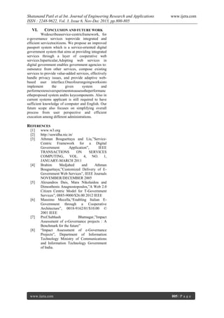 Shatanand Patil et al Int. Journal of Engineering Research and Applications
ISSN : 2248-9622, Vol. 3, Issue 6, Nov-Dec 2013, pp.800-805
VI.

www.ijera.com

CONCLUSION AND FUTURE WORK

Wedescribeaservice-centricframework, for
e-governance services toprovide integrated and
efficient servicetocitizens. We propose an improved
passport system which is a service-oriented digital
government system that aims at providing integrated
services through a layer of cooperative web
services.Inparticular,Adopting web services in
digital government enables government agencies to:
outsource from other services, compose existing
services to provide value-added services, effectively
handle privacy issues, and provide adaptive webbased user interface.Oneofourongoingworksisto
implement
the
given
system
and
performextensiveexperimentstoassesstheperformanc
etheproposed system andits keycomponents. Also in
current systems applicant is still required to have
sufficient knowledge of computer and English. Our
future scope also focuses on simplifying overall
process from user perspective and efficient
execution among different administrations.

REFERENCES
[1]
[2]
[3]

[4]

[5]

[6]

[7]

[8]

www.w3.org
http://suwidha.nic.in/
Athman Bouguettaya and Liu,”ServiceCentric Framework for a Digital
Government
Application”,
IEEE
TRANSACTIONS
ON
SERVICES
COMPUTING, VOL. 4, NO. 1,
JANUARY-MARCH 2011
Brahim
Medjahed
and
Athman
Bouguettaya,”Customized Delivery of EGovernment Web Services”, IEEE Journals
NOVEMBER/DECEMBER 2005
Alexandros Dais, Mara Nikolaidou and
Dimosthenis Anagnostopoulos,”A Web 2.0
Citizen Centric Model for T-Government
Services”, 0885-9000/$26.00 2012 IEEE
Massimo Mecella,“Enabling Italian EGovernment through a Cooperative
Architecture”, 0018-9162/01/$10.00 ©
2001 IEEE
Prof.Subhash
Bhatnagar,”Impact
Assessment of e-Governance projects : A
Benchmark for the future”
“Impact Assessment of e-Governance
Projects”, Department of Information
Technology Ministry of Communications
and Information Technology Government
of India.

www.ijera.com

805 | P a g e

 