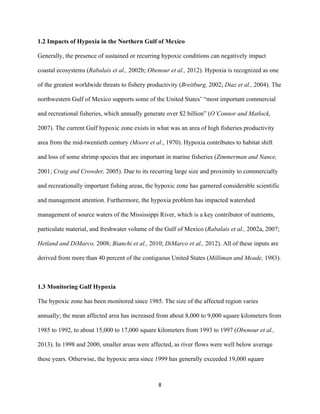  
	
  
	
  
8	
  
1.2 Impacts of Hypoxia in the Northern Gulf of Mexico
Generally, the presence of sustained or recurring hypoxic conditions can negatively impact
coastal ecosystems (Rabalais et al., 2002b; Obenour et al., 2012). Hypoxia is recognized as one
of the greatest worldwide threats to fishery productivity (Breitburg, 2002; Diaz et al., 2004). The
northwestern Gulf of Mexico supports some of the United States’ “most important commercial
and recreational fisheries, which annually generate over $2 billion” (O’Connor and Matlock,
2007). The current Gulf hypoxic zone exists in what was an area of high fisheries productivity
area from the mid-twentieth century (Moore et al., 1970). Hypoxia contributes to habitat shift
and loss of some shrimp species that are important in marine fisheries (Zimmerman and Nance,
2001; Craig and Crowder, 2005). Due to its recurring large size and proximity to commercially
and recreationally important fishing areas, the hypoxic zone has garnered considerable scientific
and management attention. Furthermore, the hypoxia problem has impacted watershed
management of source waters of the Mississippi River, which is a key contributor of nutrients,
particulate material, and freshwater volume of the Gulf of Mexico (Rabalais et al., 2002a, 2007;
Hetland and DiMarco, 2008; Bianchi et al., 2010; DiMarco et al., 2012). All of these inputs are
derived from more than 40 percent of the contiguous United States (Milliman and Meade, 1983).
1.3 Monitoring Gulf Hypoxia
The hypoxic zone has been monitored since 1985. The size of the affected region varies
annually; the mean affected area has increased from about 8,000 to 9,000 square kilometers from
1985 to 1992, to about 15,000 to 17,000 square kilometers from 1993 to 1997 (Obenour et al.,
2013). In 1998 and 2000, smaller areas were affected, as river flows were well below average
these years. Otherwise, the hypoxic area since 1999 has generally exceeded 19,000 square
 