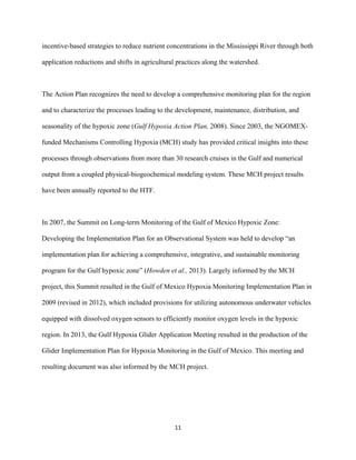  
	
  
	
  
11	
  
incentive-based strategies to reduce nutrient concentrations in the Mississippi River through both
application reductions and shifts in agricultural practices along the watershed.
The Action Plan recognizes the need to develop a comprehensive monitoring plan for the region
and to characterize the processes leading to the development, maintenance, distribution, and
seasonality of the hypoxic zone (Gulf Hypoxia Action Plan, 2008). Since 2003, the NGOMEX-
funded Mechanisms Controlling Hypoxia (MCH) study has provided critical insights into these
processes through observations from more than 30 research cruises in the Gulf and numerical
output from a coupled physical-biogeochemical modeling system. These MCH project results
have been annually reported to the HTF.
In 2007, the Summit on Long-term Monitoring of the Gulf of Mexico Hypoxic Zone:
Developing the Implementation Plan for an Observational System was held to develop “an
implementation plan for achieving a comprehensive, integrative, and sustainable monitoring
program for the Gulf hypoxic zone” (Howden et al., 2013). Largely informed by the MCH
project, this Summit resulted in the Gulf of Mexico Hypoxia Monitoring Implementation Plan in
2009 (revised in 2012), which included provisions for utilizing autonomous underwater vehicles
equipped with dissolved oxygen sensors to efficiently monitor oxygen levels in the hypoxic
region. In 2013, the Gulf Hypoxia Glider Application Meeting resulted in the production of the
Glider Implementation Plan for Hypoxia Monitoring in the Gulf of Mexico. This meeting and
resulting document was also informed by the MCH project.
 