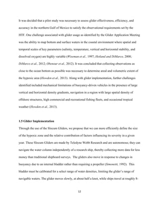  
	
  
	
  
12	
  
It was decided that a pilot study was necessary to assess glider effectiveness, efficiency, and
accuracy in the northern Gulf of Mexico to satisfy the observational requirements set by the
HTF. One challenge associated with glider usage as identified by the Glider Application Meeting
was the ability to map bottom and surface waters in the coastal environment where spatial and
temporal scales of key parameters (salinity, temperature, vertical and horizontal stability, and
dissolved oxygen) are highly variable (Wiseman et al., 1997; Hetland and DiMarco, 2008;
DiMarco et al., 2012; Obenour et al., 2012). It was concluded that collecting observations as
close to the ocean bottom as possible was necessary to determine areal and volumetric extent of
the hypoxic area (Howden et al., 2013). Along with glider implementation, further challenges
identified included mechanical limitations of buoyancy-driven vehicles in the presence of large
vertical and horizontal density gradients, navigation in a region with large spatial density of
offshore structures, high commercial and recreational fishing fleets, and occasional tropical
weather (Howden et al., 2013).
1.5 Glider Implementation
Through the use of the Slocum Gliders, we propose that we can more efficiently define the size
of the hypoxic zone and the relative contribution of factors influencing its severity in a given
year. These Slocum Gliders are made by Teledyne Webb Research and are autonomous; they can
navigate the water column independently of a research ship, thereby collecting more data for less
money than traditional shipboard surveys. The gliders also move in response to changes in
buoyancy due to an internal bladder rather than requiring a propeller (Simonetti, 1992). This
bladder must be calibrated for a select range of water densities, limiting the glider’s range of
navigable waters. The glider moves slowly, at about half a knot, while ships travel at roughly 8-
 
