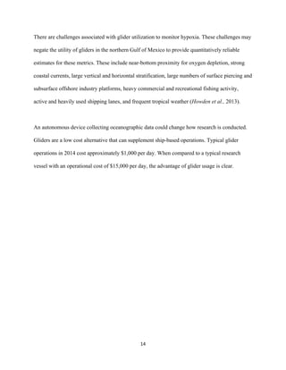 
	
  
	
  
14	
  
There are challenges associated with glider utilization to monitor hypoxia. These challenges may
negate the utility of gliders in the northern Gulf of Mexico to provide quantitatively reliable
estimates for these metrics. These include near-bottom proximity for oxygen depletion, strong
coastal currents, large vertical and horizontal stratification, large numbers of surface piercing and
subsurface offshore industry platforms, heavy commercial and recreational fishing activity,
active and heavily used shipping lanes, and frequent tropical weather (Howden et al., 2013).
An autonomous device collecting oceanographic data could change how research is conducted.
Gliders are a low cost alternative that can supplement ship-based operations. Typical glider
operations in 2014 cost approximately $1,000 per day. When compared to a typical research
vessel with an operational cost of $15,000 per day, the advantage of glider usage is clear.
 