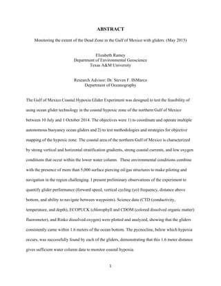  
	
  
	
  
1	
  
ABSTRACT
Monitoring the extent of the Dead Zone in the Gulf of Mexico with gliders. (May 2015)
Elizabeth Ramey
Department of Environmental Geoscience
Texas A&M University
Research Advisor: Dr. Steven F. DiMarco
Department of Oceanography
The Gulf of Mexico Coastal Hypoxia Glider Experiment was designed to test the feasibility of
using ocean glider technology in the coastal hypoxic zone of the northern Gulf of Mexico
between 10 July and 1 October 2014. The objectives were 1) to coordinate and operate multiple
autonomous buoyancy ocean gliders and 2) to test methodologies and strategies for objective
mapping of the hypoxic zone. The coastal area of the northern Gulf of Mexico is characterized
by strong vertical and horizontal stratification gradients, strong coastal currents, and low oxygen
conditions that occur within the lower water column. These environmental conditions combine
with the presence of more than 5,000 surface piercing oil/gas structures to make piloting and
navigation in the region challenging. I present preliminary observations of the experiment to
quantify glider performance (forward speed, vertical cycling (yo) frequency, distance above
bottom, and ability to navigate between waypoints). Science data (CTD (conductivity,
temperature, and depth), ECOPUCK (chlorophyll and CDOM (colored dissolved organic matter)
fluorometer), and Rinko dissolved oxygen) were plotted and analyzed, showing that the gliders
consistently came within 1.6 meters of the ocean bottom. The pycnocline, below which hypoxia
occurs, was successfully found by each of the gliders, demonstrating that this 1.6 meter distance
gives sufficient water column data to monitor coastal hypoxia.
 