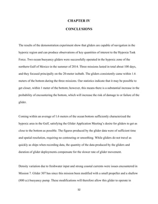 
	
  
	
  
32	
  
CHAPTER IV
CONCLUSIONS
The results of the demonstration experiment show that gliders are capable of navigation in the
hypoxic region and can produce observations of key quantities of interest to the Hypoxia Task
Force. Two ocean buoyancy gliders were successfully operated in the hypoxic zone of the
northern Gulf of Mexico in the summer of 2014. Three missions lasted in total about 100 days,
and they focused principally on the 20-meter isobath. The gliders consistently came within 1.6
meters of the bottom during the three missions. Our statistics indicate that it may be possible to
get closer, within 1 meter of the bottom; however, this means there is a substantial increase in the
probability of encountering the bottom, which will increase the risk of damage to or failure of the
glider.
Coming within an average of 1.6 meters of the ocean bottom sufficiently characterized the
hypoxic area in the Gulf, satisfying the Glider Application Meeting’s desire for gliders to get as
close to the bottom as possible. The figures produced by the glider data were of sufficient time
and spatial resolution, requiring no contouring or smoothing. While gliders do not travel as
quickly as ships when recording data, the quantity of the data produced by the gliders and
duration of glider deployments compensate for the slower rate of glider movement.
Density variation due to freshwater input and strong coastal currents were issues encountered in
Mission 7. Glider 307 has since this mission been modified with a small propeller and a shallow
(800 cc) buoyancy pump. These modifications will therefore allow this glider to operate in
 