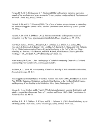  
	
  
	
  
35	
  
Forrest, D. R., R. D. Hetland, and S. F. DiMarco (2011), Multivariable statistical regression
models of the areal extent of hypoxia over the Texas-Louisiana continental shelf, Environmental
Research Letters, 6(4), 045002-045012.
Hetland, R. D., and S. F. DiMarco (2008), The effects of bottom oxygen demand in controlling
the structure of hypoxia on the Texas-Louisiana continental shelf, Journal of Marine Systems,
70, 49-62.
Hetland, R. D. and S. F. DiMarco (2012), Skill assessment of a hydrodynamic model of
circulation over the Texas-Louisiana continental shelf, Ocean Modeling, 43-44, 64-76.
Howden, S.D, R.A. Arnone, J. Brodersen, S.F. DiMarco, L.K. Dixon, H.E. Garcia, M.K.
Howard, A.E. Jochens, S.E. Ladner, C.E. Lembke, A.P. Leonardi, A. Quaid, and N.N. Rabalais.
(2014), Glider Implementation Plan for Hypoxia Monitoring in the Gulf of Mexico, 21 pp.,
edited by A.J. Lewitus, S.D. Howden, and D.M. Kidwell, Gulf Hypoxia Glider Application
Meeting, 17-18 April 2013, NASA’s Stennis Space Center, MS.
Math Works (2015), MATLAB: The language of technical computing: Overview. (Available
online at http://www.mathworks.com/products/matlab/)
Milliman, J. D., and R. H. Meade (1983), World-wide delivery of river sediment to the oceans,
Journal of Geology, 91, 1-21.
Mississippi River/Gulf of Mexico Watershed Nutrient Task Force (2008), Gulf Hypoxia Action
Plan 2008 for Reducing, Mitigating, and Controlling Hypoxia in the Northern Gulf of Mexico
and Improving Water Quality in the Mississippi River Basin, Washington, D.C.
Moore, D., H. A. Brusher, and L. Trent (1970), Relative abundance, seasonal distribution, and
species composition of demersal fishes off Louisiana and Texas, 1962–1964, Contributions in
Marine Science, 15, 45–70.
Mullins, R. L., S. F. DiMarco, J. Walpert, and N. L. Guinasso Jr. (2011), Interdisciplinary ocean
observing on the Texas coast, Marine Technology Society Journal, 45, 98-111.
 