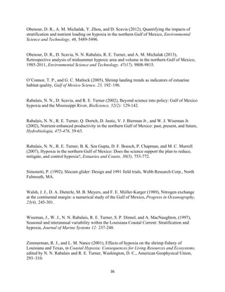  
	
  
	
  
36	
  
Obenour, D. R., A. M. Michalak, Y. Zhou, and D. Scavia (2012), Quantifying the impacts of
stratification and nutrient loading on hypoxia in the northern Gulf of Mexico, Environmental
Science and Technology, 46, 5489-5496.
Obenour, D. R., D. Scavia, N. N. Rabalais, R. E. Turner, and A. M. Michalak (2013),
Retrospective analysis of midsummer hypoxic area and volume in the northern Gulf of Mexico,
1985-2011, Environmental Science and Technology, 47(17), 9808-9815.
O’Connor, T. P., and G. C. Matlock (2005), Shrimp landing trends as indicators of estuarine
habitat quality, Gulf of Mexico Science. 23, 192–196.
Rabalais, N. N., D. Scavia, and R. E. Turner (2002), Beyond science into policy: Gulf of Mexico
hypoxia and the Mississippi River, BioScience, 52(2): 129-142.
Rabalais, N. N., R. E. Turner, Q. Dortch, D. Justic, V. J. Bierman Jr., and W. J. Wiseman Jr.
(2002), Nutrient-enhanced productivity in the northern Gulf of Mexico: past, present, and future,
Hydrobiologia, 475-476, 39-63.
Rabalais, N. N., R. E. Turner, B. K. Sen Gupta, D. F. Boesch, P. Chapman, and M. C. Murrell
(2007), Hypoxia in the northern Gulf of Mexico: Does the science support the plan to reduce,
mitigate, and control hypoxia?, Estuaries and Coasts, 30(5), 753-772.
Simonetti, P. (1992), Slocum glider: Design and 1991 field trials, Webb Research Corp., North
Falmouth, MA.
Walsh, J. J., D. A. Dieterle, M. B. Meyers, and F. E. Miiller-Karger (1989), Nitrogen exchange
at the continental margin: a numerical study of the Gulf of Mexico, Progress in Oceanography,
23(4), 245-301.
Wiseman, J., W. J., N. N. Rabalais, R. E. Turner, S. P. Dinnel, and A. MacNaughton, (1997),
Seasonal and interannual variability within the Louisiana Coastal Current: Stratification and
hypoxia, Journal of Marine Systems 12: 237-248.
Zimmerman, R. J., and L. M. Nance (2001), Effects of hypoxia on the shrimp fishery of
Louisiana and Texas, in Coastal Hypoxia: Consequences for Living Resources and Ecosystems,
edited by N. N. Rabalais and R. E. Turner, Washington, D. C., American Geophysical Union,
293–310.
 