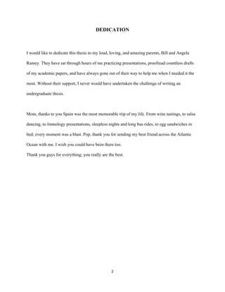  
	
  
	
  
2	
  
DEDICATION
I would like to dedicate this thesis to my loud, loving, and amazing parents, Bill and Angela
Ramey. They have sat through hours of me practicing presentations, proofread countless drafts
of my academic papers, and have always gone out of their way to help me when I needed it the
most. Without their support, I never would have undertaken the challenge of writing an
undergraduate thesis.
Mom, thanks to you Spain was the most memorable trip of my life. From wine tastings, to salsa
dancing, to limnology presentations, sleepless nights and long bus rides, to egg sandwiches in
bed; every moment was a blast. Pop, thank you for sending my best friend across the Atlantic
Ocean with me. I wish you could have been there too.
Thank you guys for everything; you really are the best.
 