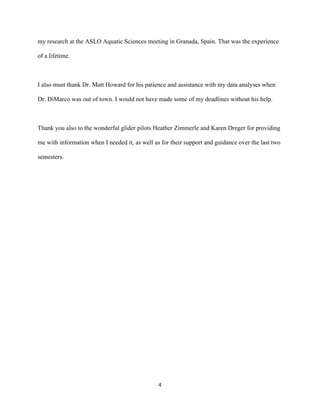  
	
  
	
  
4	
  
my research at the ASLO Aquatic Sciences meeting in Granada, Spain. That was the experience
of a lifetime.
I also must thank Dr. Matt Howard for his patience and assistance with my data analyses when
Dr. DiMarco was out of town. I would not have made some of my deadlines without his help.
Thank you also to the wonderful glider pilots Heather Zimmerle and Karen Dreger for providing
me with information when I needed it, as well as for their support and guidance over the last two
semesters.
 