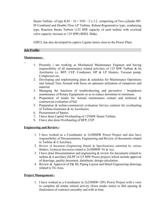 Steam Turbine of type K30 – 16 + N30 – 2 x 3.2 comprising of Two cylinder HP-
IP Combined and Double Flow LP Turbine, Reheat-Regenerative type, condensing
type, Reaction Steam Turbine (125 MW capacity of each turbine with overload
valve capacity increase to 135 MW) BHEL Make.
GIPCL has also developed its captive Lignite mines close to the Power Plant.
Job Profile:
Maintenance:
1. Presently i am working as Mechanical Maintenance Engineer and having
responsibility of all maintenance related activities of 125 MW Turbine & Its
Auxiliaries i.e. BFP, CEP, Condenser, HP & LP Heaters, Vacuum pump,
Compressor etc.
2. Developing and implementing plans & schedules for Maintenance Operations
and Annual Turn Around with focus on optimum utilization of manpower and
material.
3. Managing the functions of troubleshooting and preventive / breakdown
maintenance of Rotary Equipments so as to reduce downtime to minimum.
4. Preparation of tender for Annual maintenance contact and technical &
commercial evaluation of bid.
5. Preparation & techno-commercial evaluation Service contract for overhauling
of Turbine-Generator & its Auxiliaries.
6. Procurement of Spares.
7. I have done Capital Overhauling of 125MW Steam Turbine.
8. I have also done Overhauling of BFP, CEP.
Engineering and Review:-
1. I have worked as a Coordinator in 2x300MW Power Project and also have
responsibility of Documentation, Engineering and Review of documents related
to Turbine & it Auxiliary.
2. Review of document (Engineering Details & Specifications) submitted by various
Bidders, Technical discussion related to 2x300MW TG & Aux.
3. I have done Documentation and engineering & review for documents related to
turbine & it auxiliary (SLPP 2x125 MW Power project) which include approval
of drawings, quality document, datasheets, design calculation.
4. Review & Approval of P& ID, Piping Layout and Detail Engineering drawings
related to TG Area.
Project Management:-
1. I have worked as a Coordinator in 2x250MW+20% Power Project with a view
to complete all tender related activity (from tender notice to Bid opening &
finalization of contract) smoothly and with in time.
 