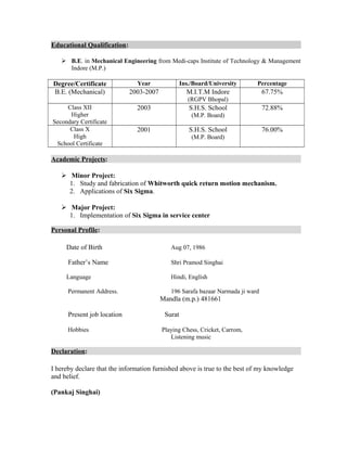 Educational Qualification:
 B.E. in Mechanical Engineering from Medi-caps Institute of Technology & Management
Indore (M.P.)
Degree/Certificate Year Ins./Board/University Percentage
B.E. (Mechanical) 2003-2007 M.I.T.M Indore
(RGPV Bhopal)
67.75%
Class XII
Higher
Secondary Certificate
2003 S.H.S. School
(M.P. Board)
72.88%
Class X
High
School Certificate
2001 S.H.S. School
(M.P. Board)
76.00%
Academic Projects:
 Minor Project:
1. Study and fabrication of Whitworth quick return motion mechanism.
2. Applications of Six Sigma.
 Major Project:
1. Implementation of Six Sigma in service center
Personal Profile:
Date of Birth Aug 07, 1986
Father’s Name Shri Pramod Singhai
Language Hindi, English
Permanent Address. 196 Sarafa bazaar Narmada ji ward
Mandla (m.p.) 481661
Present job location Surat
Hobbies Playing Chess, Cricket, Carrom,
Listening music
Declaration:
I hereby declare that the information furnished above is true to the best of my knowledge
and belief.
(Pankaj Singhai)
 