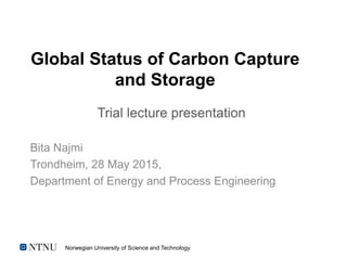 Norwegian University of Science and Technology
Global Status of Carbon Capture
and Storage
Bita Najmi
Trondheim, 28 May 2015,
Department of Energy and Process Engineering
Trial lecture presentation
 