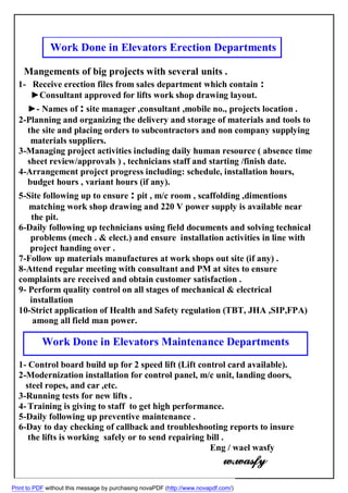 Work Done in Elevators Erection Departments
Mangements of big projects with several units .
1- Receive erection files from sales department which contain :
►Consultant approved for lifts work shop drawing layout.
►- Names of : site manager ,consultant ,mobile no., projects location .
2-Planning and organizing the delivery and storage of materials and tools to
…the site and placing orders to subcontractors and non company supplying
materials suppliers.‫ززز‬
3-Managing project activities including daily human resource ( absence time
…sheet review/approvals ) , technicians staff and starting /finish date.
4-Arrangement project progress including: schedule, installation hours,
…budget hours , variant hours (if any).
5-Site following up to ensure : pit , m/c room , scaffolding ,dimentions
matching work shop drawing and 220 V power supply is available near
the pit.
6-Daily following up technicians using field documents and solving technical
problems (mech . & elect.) and ensure installation activities in line with‫ززز‬
project handing over .
7-Follow up materials manufactures at work shops out site (if any) .
8-Attend regular meeting with consultant and PM at sites to ensure
complaints are received and obtain customer satisfaction .
9- Perform quality control on all stages of mechanical & electrical
installation
10-Strict application of Health and Safety regulation (TBT, JHA ,SIP,FPA)
among all field man power......
1- Control board build up for 2 speed lift (Lift control card available).
2-Modernization installation for control panel, m/c unit, landing doors,
,etc.steel ropes, and car
3-Running tests for new lifts .
4-Training is giving to staff to get high performance.
5-Daily following up preventive maintenance .
6-Day to day checking of callback and troubleshooting reports to insure
the lifts is working safely or to send repairing bill .
Eng / wael wasfy
w.wasfy
Work Done in Elevators Maintenance Departments
Print to PDF without this message by purchasing novaPDF (http://www.novapdf.com/)
 