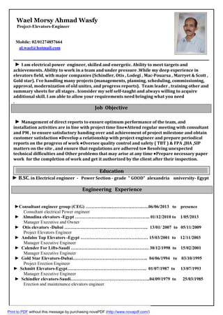 Wael Morsy Ahmad Wasfy
Project-Elevators-Engineer
Mobile: 02/01274857664
al.wael@hotmail.com
► I am electrical power engineer, skilled and energetic. Ability to meet targets and
achievements. Ability to work in a team and under pressure .While my deep experience in
elevators field, with major companies (Schindler, Otis , Lodegi , Mac-Pouarsa , Marryet & Scott ,
Gold star). I've handling many projects (managements, planning, scheduling, commissioning,
approval, modernization of old unites, and progress reports). Team leader , training other and
summary sheets for all stages . Iconsider my self self-taught and always willing to acquire
additional skill. I am able to allow your requirements need bringing what you need
.
Job Objective
► Management of direct reports to ensure optimum performance of the team, and
installation activities are in line with project time line●Attend regular meeting with consultant
and PM , to ensure satisfactory handing over and achievement of project milestone and obtain
customer satisfaction ●Develop a relationship with project engineer and prepare periodical
reports on the progress of work ●Oversee quality control and safety ( TBT ) & FPA ,JHA ,SIP
matters on the site , and ensure that regulations are adhered to● Resolving unexpected
technical difficulties and Other problems that may arise at any time ●Prepare necessary paper
work for the completion of work and get it authorized by the client after their inspection.
Egypt-universitylexandriaa"GOOD"grade-Power Section-Electrical engineer. inSC.B►
Engineering Experience
►Consultant engineer group (CEG) ……………..………………….….06/06/2013 to presence
Consultant electrical Power engineer
Almadina elevators -Egypt ………………………………………….. 01/12/2010 to 1/05/2013►
Manager Executive and Owner
► Otis elevators -Dubai ……………………………………………….. 13/01/ 2007 to 05/11/2009
Project Elevators Engineer
► Andalos Top Elevators -Egypt ……………………………………… 15/03/2001 to 12/11/2003
Manager Executive Engineer
► Calender For Lifts-Saudi ……………………………………………. 30/12/1998 to 15/02/2001
Manager Executive Engineer
► Gold Star Elevators-Dubai………………………………………….. 04/06/1994 to 03/10/1995
Project Erection Engineer
► Schmitt Elevators-Egypt…………………………………………….. 01/07/1987 to 13/07/1993
Manager Executive Engineer
► Schindler elevators-Saudi……………………………………………..04/09/1979 to 25/03/1985
Erection and maintenance elevators engineer
► Misr Chemical Industry……………………………………………….25/09/1973 to 07/07/1976
Maintenance Electrical Engineer
Education
Print to PDF without this message by purchasing novaPDF (http://www.novapdf.com/)
 