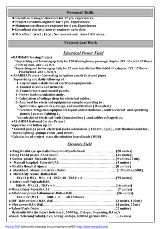 experiences.Executive manager elevators for 17 yrs.►
Experiences.Project elevators engineer for 7 yrs.►
xperiencesEMaintenance elevators engineer for 4 yrs.►
dateoup tConsultant electrical power engineer►
.s,userADCutoAandNet research,xcelEord ,W:office►M.S
Projects Last Work
Engineer
Electrical Power Field
					●DAMMAM Housing	Project	
(								*	Supervising and following up daily for 128 Westinghouse passenger duplex 3VF lifts with 17 floors
,1950 kg load , and 1.75 m/s
0sfloor71Supervising and following up daily for 32 new installation Mitsubishi lifts, duplex 3VF ,*
kg load , and 1.75 m/s1950
● Al-AHSSA Project - Converting irrigation canals to closed pipes
Supervising and daily follow up of :
1- Layout and installation of electrical equipments .
2- Control circuits and network .
3- Transformers and control panels .
4- Power loads calculation study .
5- Calculation of voltage drop for electrical cables .
6- Approval for electrical equipments sample according to :
Spcification, quantaties, design, and modification ( if needed ).
* Electrical irrigation equipments layout and installation , control circuit , and operating
panels ( pumps ,lighting ) ,.
*calculation of electrical loads ( junction box ) , and cables voltage drop.
●AL-AHSSA National Garden Project
Supervise and follow up of :
* Control pumps panel , electrical loads calculation ( 100 HP , 3pcs ) , distribution board for ,
stores lighting , pumps room , and street .‫ﺧﺧﺦ‬
*Calculation of project main distribution board loads (MDB)
Elevators Field
● King Khalid eye specialist hospital -Riyadh-Saudi	……………………… (28 unites)
● King Fahad palace-Abha-Saudi………………………………………………(35 unites)
● Guests palace- Makkah-Saudi………………………………….…………....(9 unites,75 mt).
● Massafi hospital -Fujerah-UAE……………………………………………...(4 unites)
● Khalifa Hospital Ajman………………………………………………………..(8 unites )
● Alnakheel island- Jumeirah –Dubai…………………………… …………. (135 unites ,MRL)
● Mirdif city centre -Dubai-UAE
ELV=31(MR) , MRL = 4 , ESC= 40 , TRAV = 4 ……………………….…(79 unites)
● Safeer mall-Fujerah-UAE.
MR=9 , MRL=3 , TRAV = 4………………………………………… ……..(16 unites)
● Mina alfajer-Fujerah-UAE………………………………………………………(7 unites)
● Alhabtoor project-Almumzar-Dubai-UAE……………..…………………….(36 unites)
ELV = 32 (MR) , MRL = 4 all 19 loors
● JBF –RAK ceramic-RAK-UAE………………………………………………… .(2 unites, 100mt)
● Flex tower-RAK-UAE…………………………………………………………..(3 unites, 75mt)
● Zabeel Park-Dubai……………………………………………………… ….( 2 unites)
Hydraulic lifts (twin jack holeless ) , 5000 kg , 2 stops , 3 opening ,0.4 m/s
●Saudi Telecom(Tabuk), 3VF, 630kg , 6stops, LODEGI german lifts ......... ..( 3 unites)
Personal Skills
Print to PDF without this message by purchasing novaPDF (http://www.novapdf.com/)
 