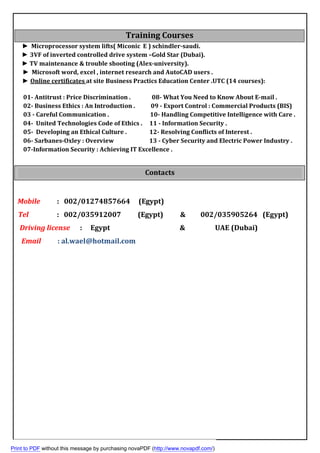 ► Microprocessor system lifts( Miconic E ) schindler-saudi.
► 3VF of inverted controlled drive system –Gold Star (Dubai).
► TV maintenance & trouble shooting (Alex-university).
► Microsoft word, excel , internet research and AutoCAD users .
:at site Business Practics Education Center .UTC (14 courses)Online certificates►
01- Antitrust : Price Discrimination . 08- What You Need to Know About E-mail .
02- Business Ethics : An Introduction . 09 - Export Control : Commercial Products (BIS)
03 - Careful Communication . 10- Handling Competitive Intelligence with Care .
04- United Technologies Code of Ethics . 11 - Information Security .
05- Developing an Ethical Culture . 12- Resolving Conflicts of Interest .
06- Sarbanes-Oxley : Overview 13 - Cyber Security and Electric Power Industry .
07-Information Security : Achieving IT Excellence .
Mobile : 002/01274857664 (Egypt)
Tel : 002/035912007 (Egypt) & 002/035905264 (Egypt)
Driving license : Egypt & UAE (Dubai)
Email : al.wael@hotmail.com
Training Courses
Contacts
Print to PDF without this message by purchasing novaPDF (http://www.novapdf.com/)
 