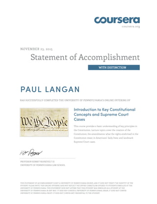 coursera.org
Statement of Accomplishment
WITH DISTINCTION
NOVEMBER 23, 2015
PAUL LANGAN
HAS SUCCESSFULLY COMPLETED THE UNIVERSITY OF PENNSYLVANIA'S ONLINE OFFERING OF
Introduction to Key Constitutional
Concepts and Supreme Court
Cases
This course provides a basic understanding of key principles in
the Constitution. Lecture topics cover the creation of the
Constitution; the amendments; what the rights enshrined in the
Constitution mean in Americans’ daily lives; and landmark
Supreme Court cases.
PROFESSOR KERMIT ROOSEVELT III
UNIVERSITY OF PENNSYLVANIA LAW SCHOOL
THIS STATEMENT OF ACCOMPLISHMENT IS NOT A UNIVERSITY OF PENNSYLVANIA DEGREE; AND IT DOES NOT VERIFY THE IDENTITY OF THE
STUDENT; PLEASE NOTE: THIS ONLINE OFFERING DOES NOT REFLECT THE ENTIRE CURRICULUM OFFERED TO STUDENTS ENROLLED AT THE
UNIVERSITY OF PENNSYLVANIA. THIS STATEMENT DOES NOT AFFIRM THAT THIS STUDENT WAS ENROLLED AS A STUDENT AT THE
UNIVERSITY OF PENNSYLVANIA IN ANY WAY. IT DOES NOT CONFER A UNIVERSITY OF PENNSYLVANIA GRADE; IT DOES NOT CONFER
UNIVERSITY OF PENNSYLVANIA CREDIT; IT DOES NOT CONFER ANY CREDENTIAL TO THE STUDENT.
 
