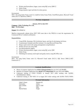 • Written stored procedures, trigger, cursor using SQL server 2008/12
• Defect fixing.
• Design dynamic report and letter for retiree person.
Environment:
MVC .Net using Entity Frame work 4.2, CodeFirst Entity Frame Work, UnitofWork pattern, Microsoft Visual
studio 2012/13, SQLServer 2008/12.
Previous Assignment
January, 2013 to July 2014
Company: Aloha Technology Pvt. Ltd.
Role: .Net Developer
Project: DriverMedCert
MedCert electronically submits driver DOT 5850 exam data to the FMCSA to meet the requirements for
Commercial Driver’s medical certifications.
Responsibilities:
• Using HTML, Bootstrap, CSS, JavaScript, Jquery, and Ajax for developing web forms.
• Created project Schedule and effort estimates for using Microsoft Project Plan
• Design a grid control with sorting and pagination using Knockout
• Written unit test case using TDD
• Provided production support.
• Written stored procedures, trigger, cursor using SQL server 2008
• Defect fixing.
• Publishing test summary result report and quality metrics using Ms-Office suite
Environment:
MVC .Net using Entity Frame work 4.2, Microsoft Visual studio 2012/13, SQL Server 2008/12,.NET
Framework 4.2
. Academic Qualifications
• Master of computer Application from KNIT Sultanpur(India) the year 2013 with 76.74%
• Bachelor of Computer Application from RSMT UP College(India) the year 2010 with 73.99%
• Underwent training in COLD FUSION in January 2013 while working with ALOHA
TECHNOLOGY, INDIA.
• Underwent training in .NET MVC C# in August 2013 while working with ALOHA TECH, INDIA
Personal Information
Father’s Name: Shaukat Ali
Nationality Indian
Date of Birth Sept 12 1989
Sex Male
Marital Status Single
Page 2 of 2
 