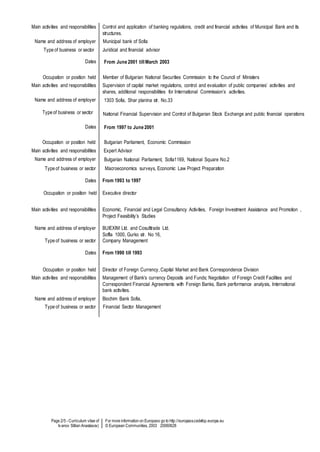 Page 2/5 - Curriculum vitae of
Ivanov Stilian Anastasov)
For more information on Europass go to http://europass.cedefop.europa.eu
© European Communities, 2003 20060628
Main activities and responsibilities Control and application of banking regulations, credit and financial activities of Municipal Bank and its
structures.
Name and address of employer Municipal bank of Sofia
Type of business or sector Juridical and financial advisor
Dates From June 2001 till March 2003
Occupation or position held Member of Bulgarian National Securities Commission to the Council of Ministers
Main activities and responsibilities Supervision of capital market regulations, control and evaluation of public companies’ activities and
shares, additional responsibilities for International Commission’s activities.
Name and address of employer
Type of business or sector
1303 Sofia, Shar planina str. No.33
National Financial Supervision and Control of Bulgarian Stock Exchange and public financial operations
Dates From 1997 to June 2001
Occupation or position held Bulgarian Parliament, Economic Commission
Main activities and responsibilities Expert Advisor
Name and address of employer Bulgarian National Parliament, Sofia1169, National Square No.2
Type of business or sector
Dates
Occupation or position held
Macroeconomics surveys, Economic Law Project Preparation
From 1993 to 1997
Executive director
Main activities and responsibilities
Name and address of employer
Type of business or sector
Dates
Economic, Financial and Legal Consultancy Activities, Foreign Investment Assistance and Promotion ,
Project Feasibility’s Studies
BUlEXIM Ltd. and Cosulttrade Ltd.
Soffia 1000, Gurko str. No 16,
Company Management
From 1990 till 1993
Occupation or position held Director of Foreign Currency, Capital Market and Bank Correspondence Division
Main activities and responsibilities Management of Bank’s currency Deposits and Funds; Negotiation of Foreign Credit Facilities and
Correspondent Financial Agreements with Foreign Banks, Bank performance analysis, International
bank activities.
Name and address of employer Biochim Bank Sofia,
Type of business or sector Financial Sector Management
 