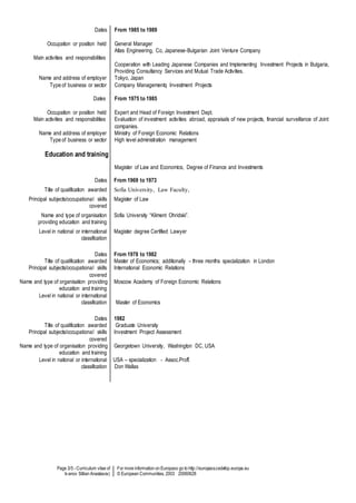 Page 3/5 - Curriculum vitae of
Ivanov Stilian Anastasov)
For more information on Europass go to http://europass.cedefop.europa.eu
© European Communities, 2003 20060628
Dates
Occupation or position held
Main activities and responsibilities
Name and address of employer
Type of business or sector
Dates
Occupation or position held
Main activities and responsibilities
Name and address of employer
Type of business or sector
Education and training
From 1985 to 1989
General Manager
Atlas Engineering, Co, Japanese-Bulgarian Joint Venture Company
Cooperation with Leading Japanese Companies and Implementing Investment Projects in Bulgaria,
Providing Consultancy Services and Mutual Trade Activities.
Tokyo, Japan
Company Managementq Investment Projects
From 1975 to 1985
Expert and Head of Foreign Investment Dept.
Evaluation of investment activities abroad, appraisals of new projects, financial surveillance of Joint
companies.
Ministry of Foreign Economic Relations
High level administration management
Magister of Law and Economics, Degree of Finance and Investments
Dates From 1969 to 1973
Title of qualification awarded Sofia University, Law Faculty,
Principal subjects/occupational skills
covered
Magister of Law
Name and type of organisation
providing education and training
Sofia University “Kliment Ohridski”.
Level in national or international
classification
Magister degree Certified Lawyer
Dates
Title of qualification awarded
Principal subjects/occupational skills
covered
Name and type of organisation providing
education and training
Level in national or international
classification
From 1978 to 1982
Master of Economics; additionally – three months specialization in London
International Economic Relations
Moscow Academy of Foreign Economic Relations
Master of Economics
Dates
Title of qualification awarded
Principal subjects/occupational skills
covered
Name and type of organisation providing
education and training
Level in national or international
classification
1982
Graduate University
Investment Project Assessment
Georgetown University, Washington DC, USA
USA – specialization - Assoc.Proff.
Don Wallas
 